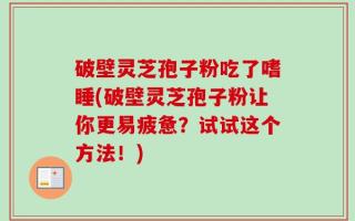 破壁灵芝孢子粉吃了嗜睡(破壁灵芝孢子粉让你更易疲惫？试试这个方法！)