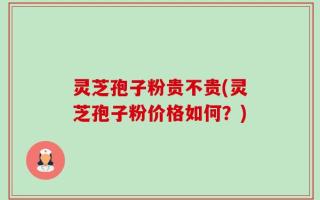 灵芝孢子粉贵不贵(灵芝孢子粉价格如何？)