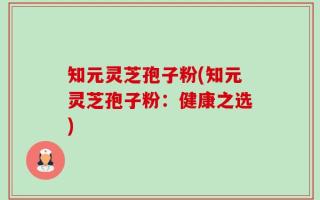 知元灵芝孢子粉(知元灵芝孢子粉：健康之选)