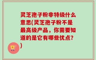 灵芝孢子粉非特级什么意思(灵芝孢子粉不是最高级产品，你需要知道的是它有哪些优点？)