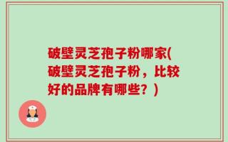 破壁灵芝孢子粉哪家(破壁灵芝孢子粉，比较好的品牌有哪些？)