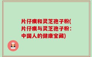 片仔癀和灵芝孢子粉(片仔癀与灵芝孢子粉：中国人的健康宝藏)
