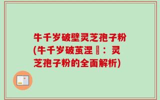 牛千岁破壁灵芝孢子粉(牛千岁破茧涅槃：灵芝孢子粉的全面解析)