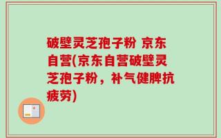 破壁灵芝孢子粉 京东自营(京东自营破壁灵芝孢子粉，补气健脾抗疲劳)