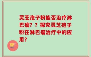 灵芝孢子粉能否治疗淋巴瘤？？探究灵芝孢子粉在淋巴瘤治疗中的应用？