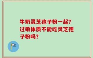牛奶灵芝孢子粉一起？过敏体质不能吃灵芝孢子粉吗？