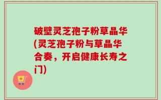 破壁灵芝孢子粉草晶华(灵芝孢子粉与草晶华合奏，开启健康长寿之门)