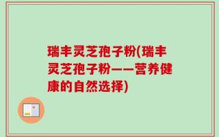 瑞丰灵芝孢子粉(瑞丰灵芝孢子粉——营养健康的自然选择)