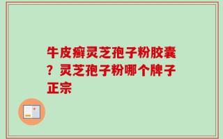 牛皮癣灵芝孢子粉胶囊？灵芝孢子粉哪个牌子正宗