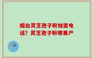 烟台灵芝孢子粉加盟电话？灵芝孢子粉哪里产