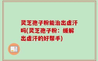灵芝孢子粉能治出虚汗吗(灵芝孢子粉：缓解出虚汗的好帮手)