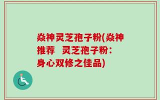 焱神灵芝孢子粉(焱神推荐  灵芝孢子粉：身心双修之佳品)