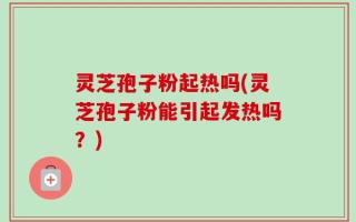 灵芝孢子粉起热吗(灵芝孢子粉能引起发热吗？)