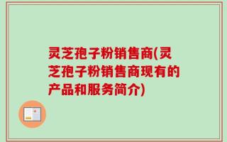 灵芝孢子粉销售商(灵芝孢子粉销售商现有的产品和服务简介)