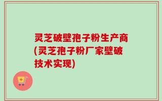 灵芝破壁孢子粉生产商(灵芝孢子粉厂家壁破技术实现)