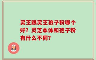 灵芝跟灵芝孢子粉哪个好？灵芝本体和孢子粉有什么不同？