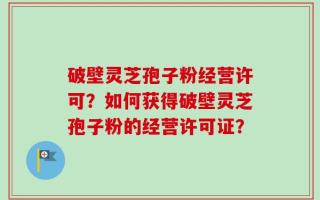 破壁灵芝孢子粉经营许可？如何获得破壁灵芝孢子粉的经营许可证？