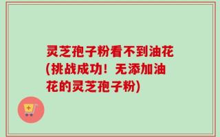 灵芝孢子粉看不到油花(挑战成功！无添加油花的灵芝孢子粉)
