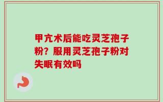 甲亢术后能吃灵芝孢子粉？服用灵芝孢子粉对失眠有效吗