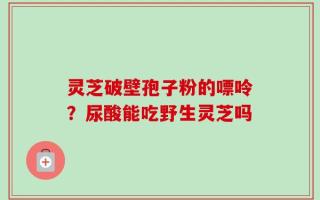 灵芝破壁孢子粉的嘌呤？尿酸能吃野生灵芝吗