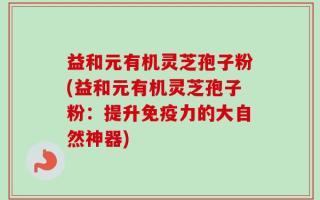 益和元有机灵芝孢子粉(益和元有机灵芝孢子粉：提升免疫力的大自然神器)