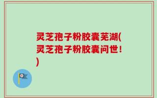 灵芝孢子粉胶囊芜湖(灵芝孢子粉胶囊问世！)