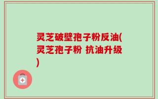 灵芝破壁孢子粉反油(灵芝孢子粉 抗油升级)