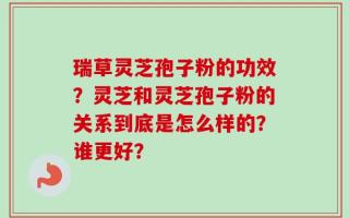 瑞草灵芝孢子粉的功效？灵芝和灵芝孢子粉的关系到底是怎么样的？谁更好？