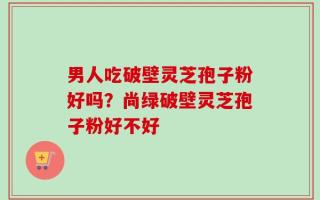 男人吃破壁灵芝孢子粉好吗？尚绿破壁灵芝孢子粉好不好