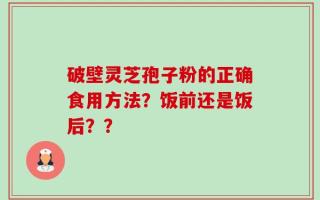 破壁灵芝孢子粉的正确食用方法？饭前还是饭后？？
