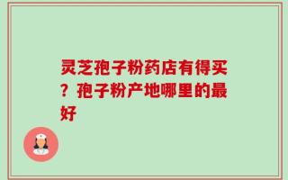 灵芝孢子粉药店有得买？孢子粉产地哪里的最好