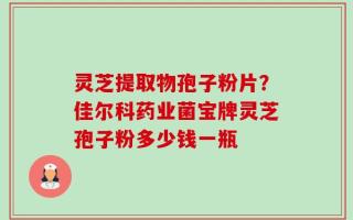 灵芝提取物孢子粉片？佳尔科药业菌宝牌灵芝孢子粉多少钱一瓶