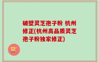 破壁灵芝孢子粉 杭州修正(杭州高品质灵芝孢子粉独家修正)
