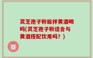 灵芝孢子粉能拌黄酒喝吗(灵芝孢子粉适合与黄酒搭配饮用吗？)