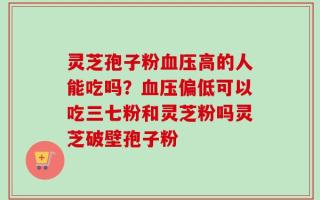 灵芝孢子粉血压高的人能吃吗？血压偏低可以吃三七粉和灵芝粉吗灵芝破壁孢子粉