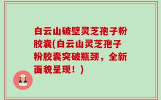 白云山破壁灵芝孢子粉胶囊(白云山灵芝孢子粉胶囊突破瓶颈，全新面貌呈现！)