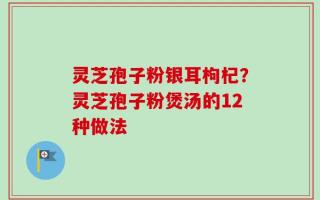 灵芝孢子粉银耳枸杞？灵芝孢子粉煲汤的12种做法