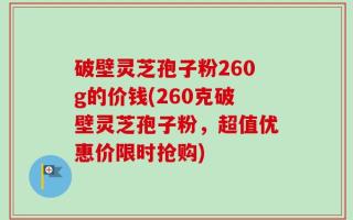 破壁灵芝孢子粉260g的价钱(260克破壁灵芝孢子粉，超值优惠价限时抢购)