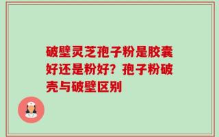 破壁灵芝孢子粉是胶囊好还是粉好？孢子粉破壳与破壁区别
