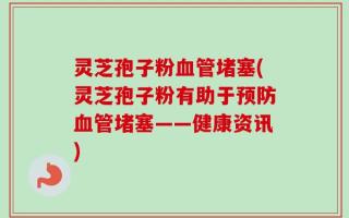 灵芝孢子粉血管堵塞(灵芝孢子粉有助于预防血管堵塞——健康资讯)