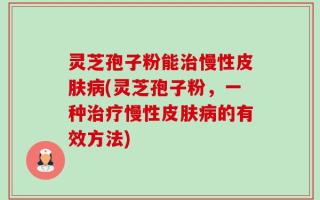 灵芝孢子粉能治慢性皮肤病(灵芝孢子粉，一种治疗慢性皮肤病的有效方法)