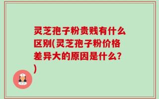 灵芝孢子粉贵贱有什么区别(灵芝孢子粉价格差异大的原因是什么？)