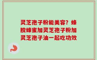 灵芝孢子粉能美容？蜂胶蜂蜜加灵芝孢子粉加灵芝孢子油一起吃功效