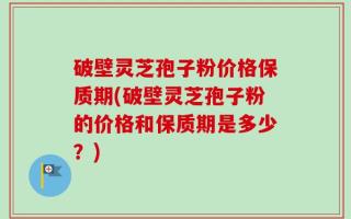 破壁灵芝孢子粉价格保质期(破壁灵芝孢子粉的价格和保质期是多少？)