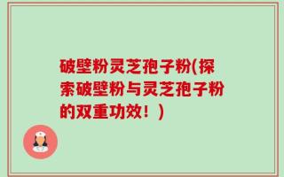 破壁粉灵芝孢子粉(探索破壁粉与灵芝孢子粉的双重功效！)