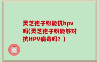 灵芝孢子粉能抗hpv吗(灵芝孢子粉能够对抗HPV病毒吗？)