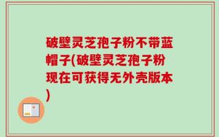 破壁灵芝孢子粉不带蓝帽子(破壁灵芝孢子粉现在可获得无外壳版本)