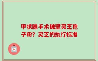 甲状腺手术破壁灵芝孢子粉？灵芝的执行标准