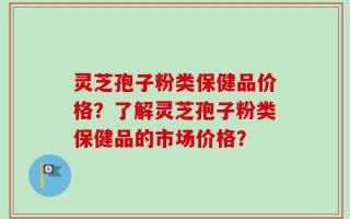 灵芝孢子粉类保健品价格？了解灵芝孢子粉类保健品的市场价格？