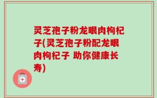 灵芝孢子粉龙眼肉枸杞子(灵芝孢子粉配龙眼肉枸杞子 助你健康长寿)